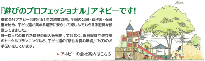 『遊びのプロフェッショナル』アネビーです！株式会社アネビーは昭和51年の創業以来、全国の公園・幼稚園・保育園を始め、子ども達が集まる場所に安心して楽しんでもらえる遊具を設置してきました。ヨーロッパの優れた遊具の輸入販売だけではなく、園庭設計や遊び場のトータルプランニングなど、子ども達の「感性を育む環境」づくりのお手伝いをしています。アネビーの会社案内はこちら